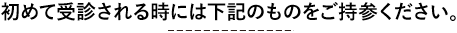 初めて来院される際はお持ちください