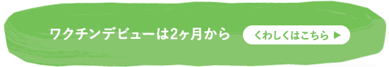 ワクチンデビューは2ヶ月から くわしくはこちら